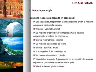Señala la respuesta adecuada en cada caso:
 P/ Los vegetales, fitoplancton y cianobacterias crean la materia
orgánica a partir de la materia
R/ mineral / vegetal / animal
 P/ La materia orgánica es desintegrada hasta llevarla
nuevamente al estado de compuesto
R/ animal / inorgánico / vegetal
 P/ La materia es utilizada de forma
R/ cíclica / acíclica / difusa
 P/ A lo largo del flujo, la energía se
R/ incrementa / mantiene / pierde
 P/ Una de las fases del flujo consiste en la creación de materia
orgánica a partir de la materia mineral y de
R/ el calor /la energía /el trabajo
U2: ACTIVIDAD
U2: ACTIVIDAD
 Materia y energía
 