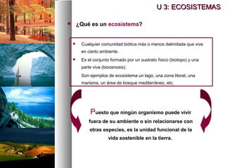  ¿Qué es un ecosistema?
U 3: ECOSISTEMAS
U 3: ECOSISTEMAS
 Cualquier comunidad biótica más o menos delimitada que vive
en cierto ambiente.
 Es el conjunto formado por un sustrato físico (biotopo) y una
parte viva (biocenosis).
Son ejemplos de ecosistema un lago, una zona litoral, una
marisma, un área de bosque mediterráneo, etc.
Puesto que ningún organismo puede vivir
fuera de su ambiente o sin relacionarse con
otras especies, es la unidad funcional de la
vida sostenible en la tierra.
 