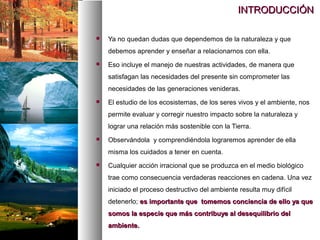 INTRODUCCIÓN
INTRODUCCIÓN
 Ya no quedan dudas que dependemos de la naturaleza y que
debemos aprender y enseñar a relacionarnos con ella.
 Eso incluye el manejo de nuestras actividades, de manera que
satisfagan las necesidades del presente sin comprometer las
necesidades de las generaciones venideras.
 El estudio de los ecosistemas, de los seres vivos y el ambiente, nos
permite evaluar y corregir nuestro impacto sobre la naturaleza y
lograr una relación más sostenible con la Tierra.
 Observándola y comprendiéndola lograremos aprender de ella
misma los cuidados a tener en cuenta.
 Cualquier acción irracional que se produzca en el medio biológico
trae como consecuencia verdaderas reacciones en cadena. Una vez
iniciado el proceso destructivo del ambiente resulta muy difícil
detenerlo; es importante que tomemos conciencia de ello ya que
es importante que tomemos conciencia de ello ya que
somos la especie que más contribuye al desequilibrio del
somos la especie que más contribuye al desequilibrio del
ambiente.
ambiente.
 