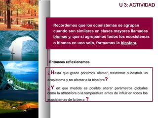  Recordemos que los ecosistemas se agrupan
cuando son similares en clases mayores llamadas
biomas
biomas y, que si agrupamos todos los ecosistemas
o biomas en uno solo, formamos la biosfera
biosfera.
Entonces reflexionemos
¿Hasta que grado podemos afectar, trastornar o destruir un
ecosistema y no afectar a la biosfera?
¿Y en que medida es posible alterar parámetros globales
como la atmósfera o la temperatura antes de influir en todos los
ecosistemas de la tierra ?
U 3: ACTIVIDAD
U 3: ACTIVIDAD
 