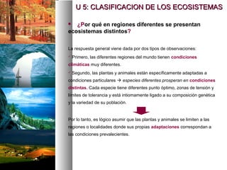  ¿Por qué en regiones diferentes se presentan
ecosistemas distintos?
La respuesta general viene dada por dos tipos de observaciones:
 Primero, las diferentes regiones del mundo tienen condiciones
climáticas muy diferentes.
 Segundo, las plantas y animales están específicamente adaptadas a
condiciones particulares  especies diferentes prosperan en condiciones
distintas. Cada especie tiene diferentes punto óptimo, zonas de tensión y
límites de tolerancia y está intiomamente ligado a su composición genética
y la variedad de su población.
Por lo tanto, es lógico asumir que las plantas y animales se limiten a las
regiones o localidades donde sus propias adaptaciones correspondan a
las condiciones prevalecientes.
U 5: CLASIFICACION DE LOS ECOSISTEMAS
U 5: CLASIFICACION DE LOS ECOSISTEMAS
 