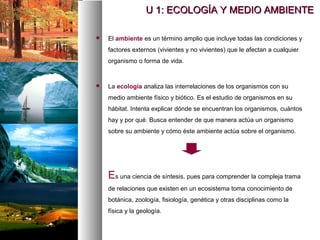  El ambiente es un término amplio que incluye todas las condiciones y
factores externos (vivientes y no vivientes) que le afectan a cualquier
organismo o forma de vida.
 La ecología analiza las interrelaciones de los organismos con su
medio ambiente físico y biótico. Es el estudio de organismos en su
hábitat. Intenta explicar dónde se encuentran los organismos, cuántos
hay y por qué. Busca entender de que manera actúa un organismo
sobre su ambiente y cómo éste ambiente actúa sobre el organismo.
Es una ciencia de síntesis, pues para comprender la compleja trama
de relaciones que existen en un ecosistema toma conocimiento de
botánica, zoología, fisiología, genética y otras disciplinas como la
física y la geología.
U 1: ECOLOGÍA Y MEDIO AMBIENTE
U 1: ECOLOGÍA Y MEDIO AMBIENTE
 
