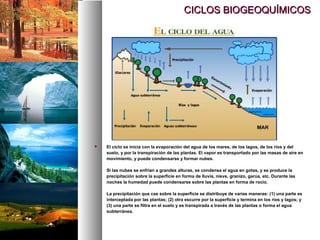 CICLOS BIOGEOQUÍMICOS
CICLOS BIOGEOQUÍMICOS
 El ciclo se inicia con la evaporación del agua de los mares, de los lagos, de los ríos y del
suelo, y por la transpiración de las plantas. El vapor es transportado por las masas de aire en
movimiento, y puede condensarse y formar nubes.
Si las nubes se enfrían a grandes alturas, se condensa el agua en gotas, y se produce la
precipitación sobre la superficie en forma de lluvia, nieve, granizo, garúa, etc. Durante las
noches la humedad puede condensarse sobre las plantas en forma de rocío.
La precipitación que cae sobre la superficie se distribuye de varias maneras: (1) una parte es
interceptada por las plantas; (2) otra escurre por la superficie y termina en los ríos y lagos; y
(3) una parte se filtra en el suelo y es transpirada a través de las plantas o forma el agua
subterránea.
 