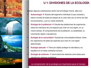 Existen algunas subdivisiones dentro de la Ecología misma, ellas son:
 Autoecología  Estudio del organismo individual; lo que necesita y
tolera a través de todas las etapas de su ciclo vital, por su forma de vida
funcionamiento, y por su medio ambiente.
 Ecología de la población  Estudia las poblaciones de organismos:
todos los individuos de una especie que viven en una región, en un
mismo tiempo. El comportamiento de la población, su estabilidad, su
crecimiento rápido o decadencia.
 Ecología de la comunidad Estudia las comunidades bióticas: todos
los organismos de todas las especies que viven en una región
determinada.
 Ecología aplicada  Tiene por objeto proteger la naturaleza y su
equilibrio en el medio ambiente humano.
 Ecología de sistemas  Usa la teoría de sistemas como base para
estudiar los sistemas ecológicos.
La comprensión de la ecología es importante para el manejo
U 1: DIVISIONES DE LA ECOLOGÍA
U 1: DIVISIONES DE LA ECOLOGÍA
 