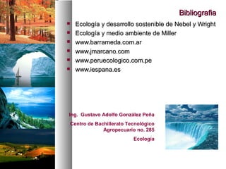 Bibliografia
Bibliografia
 Ecología y desarrollo sostenible de Nebel y Wright
Ecología y desarrollo sostenible de Nebel y Wright
 Ecología y medio ambiente de Miller
Ecología y medio ambiente de Miller
 www.barrameda.com.ar
www.barrameda.com.ar
 www.jmarcano.com
www.jmarcano.com
 www.peruecologico.com.pe
www.peruecologico.com.pe
 www.iespana.es
www.iespana.es
Ing. Gustavo Adolfo González Peña
Centro de Bachillerato Tecnológico
Agropecuario no. 285
Ecología
 