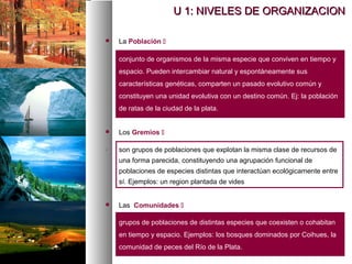 U 1: NIVELES DE ORGANIZACION
U 1: NIVELES DE ORGANIZACION
 La Población 
conjunto de organismos de la misma especie que conviven en tiempo y
espacio. Pueden intercambiar natural y espontáneamente sus
características genéticas, comparten un pasado evolutivo común y
constituyen una unidad evolutiva con un destino común. Ej: la población
de ratas de la ciudad de la plata.
 Los Gremios 
. son grupos de poblaciones que explotan la misma clase de recursos de
una forma parecida, constituyendo una agrupación funcional de
poblaciones de especies distintas que interactúan ecológicamente entre
sí. Ejemplos: un region plantada de vides
 Las Comunidades 
grupos de poblaciones de distintas especies que coexisten o cohabitan
en tiempo y espacio. Ejemplos: los bosques dominados por Coihues, la
comunidad de peces del Río de la Plata.
 