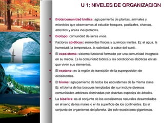  Biota/comunidad biótica: agrupamiento de plantas, animales y
microbios que observamos al estudiar bosques, pastizales, charcas,
arrecifes y áreas inexploradas.
 Biotopo: comunidad de seres vivos.
 Factores abióticos: elementos físicos y químicos inertes. Ej: el agua, la
humedad, la temperatura, la salinidad, la clase del suelo.
 El ecosistema: sistema funcional formado por una comunidad integrada
en su medio. Es la comunidad biótica y las condiciones abióticas en las
que viven sus elementos.
 El ecotono: es la región de transición de la superposición de
ecosistemas.
 El bioma: agrupamiento de todos los ecosistemas de la misma clase.
Ej: el bioma de los bosques templados del sur incluye diversas
comunidades arbóreas dominadas por distintas especies de árboles.
 La biosfera: es el conjunto de los ecosistemas naturales desarrollados
en el seno de los mares o en la superficie de los continentes. Es el
conjunto de organismos del planeta. Un solo ecosistema gigantesco.
U 1: NIVELES DE ORGANIZACION
U 1: NIVELES DE ORGANIZACION
 