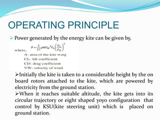 OPERATING PRINCIPLE
 Power generated by the energy kite can be given by,
Initially the kite is taken to a considerable height by the on
board rotors attached to the kite, which are powered by
electricity from the ground station.
When it reaches suitable altitude, the kite gets into its
circular trajectory or eight shaped yoyo configuration that
control by KSU(kite steering unit) which is placed on
ground station.
 