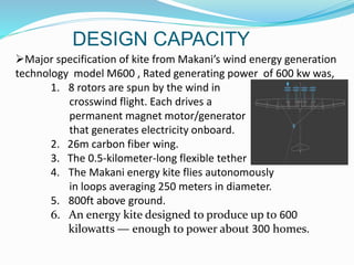 DESIGN CAPACITY
Major specification of kite from Makani’s wind energy generation
technology model M600 , Rated generating power of 600 kw was,
1. 8 rotors are spun by the wind in
crosswind flight. Each drives a
permanent magnet motor/generator
that generates electricity onboard.
2. 26m carbon fiber wing.
3. The 0.5-kilometer-long flexible tether
4. The Makani energy kite flies autonomously
in loops averaging 250 meters in diameter.
5. 800ft above ground.
6. An energy kite designed to produce up to 600
kilowatts ― enough to power about 300 homes.
 