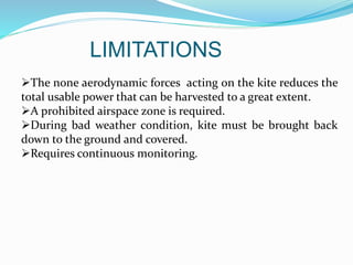 LIMITATIONS
The none aerodynamic forces acting on the kite reduces the
total usable power that can be harvested to a great extent.
A prohibited airspace zone is required.
During bad weather condition, kite must be brought back
down to the ground and covered.
Requires continuous monitoring.
 