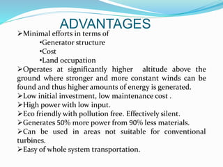 ADVANTAGES
Minimal efforts in terms of
•Generator structure
•Cost
•Land occupation
Operates at significantly higher altitude above the
ground where stronger and more constant winds can be
found and thus higher amounts of energy is generated.
Low initial investment, low maintenance cost .
High power with low input.
Eco friendly with pollution free. Effectively silent.
Generates 50% more power from 90% less materials.
Can be used in areas not suitable for conventional
turbines.
Easy of whole system transportation.
 