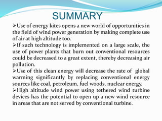 SUMMARY
Use of energy kites opens a new world of opportunities in
the field of wind power generation by making complete use
of air at high altitude too.
If such technology is implemented on a large scale, the
use of power plants that burn out conventional resources
could be decreased to a great extent, thereby decreasing air
pollution.
Use of this clean energy will decrease the rate of global
warming significantly by replacing conventional energy
sources like coal, petroleum, fuel woods, nuclear energy.
High altitude wind power using tethered wind turbine
devices has the potential to open up a new wind resource
in areas that are not served by conventional turbine.
 