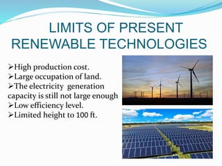 LIMITS OF PRESENT
RENEWABLE TECHNOLOGIES
High production cost.
Large occupation of land.
The electricity generation
capacity is still not large enough
Low efficiency level.
Limited height to 100 ft.
 