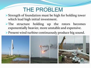 THE PROBLEM
Strength of foundation must be high for holding tower
which lead high initial investment.
The structure holding up the rotors becomes
exponentially heavier, more unstable and expensive.
Present wind turbine continuously produce big sound.
 