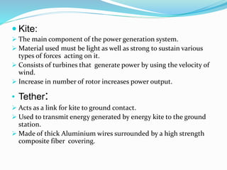  Kite:
 The main component of the power generation system.
 Material used must be light as well as strong to sustain various
types of forces acting on it.
 Consists of turbines that generate power by using the velocity of
wind.
 Increase in number of rotor increases power output.
• Tether:
 Acts as a link for kite to ground contact.
 Used to transmit energy generated by energy kite to the ground
station.
 Made of thick Aluminium wires surrounded by a high strength
composite fiber covering.
 