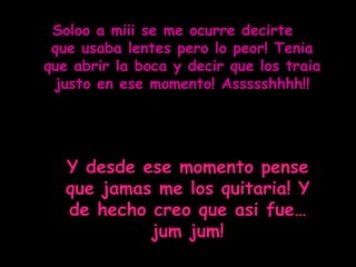 Soloo a miii se me ocurre decirte  que usaba lentes pero lo peor! Tenia que abrir la boca y decir que los traia justo en ese momento! Assssshhhh!! Y desde ese momento pense que jamas me los quitaria! Y de hecho creo que asi fue…jum jum! 