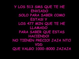 Y LOS 513 SMS QUE TE HE ENVIADO SOLO PARA SABER COMO ESTAS! Y  LOS 477 MIN QUE TE HE LLAMADO  PARA SABER QUE ESTAS HACIENDO!  NO TIENEN PRECIO! JAJA NTC! VDD  QUE VALGO 1000-8000 JAJAJA  