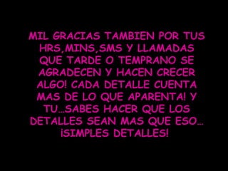 MIL GRACIAS TAMBIEN POR TUS HRS,MINS,SMS Y LLAMADAS QUE TARDE O TEMPRANO SE AGRADECEN Y HACEN CRECER ALGO! CADA DETALLE CUENTA MAS DE LO QUE APARENTA! Y TU…SABES HACER QUE LOS DETALLES SEAN MAS QUE ESO…¡SIMPLES DETALLES!  