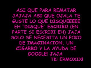 ASI QUE PARA REMATAR JAJAJA ASI QUE OJALA TE GUSTE LO QUE DISQUEEEEE EH “DISQUE” ESCRIBI! (EN PARTE SI ESCRIBI EH) JAJA SOLO SE NECESITA UN POKO DE IMAGINACION, UN CIGARRO Y LA AYUDA DE GOOGLE! JAJA  TK! ERMOXIX! 