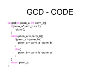 GCD - CODE
int gcd(int parm_a, int parm_b){
if(parm_a*parm_b == 0){
return 0;
}
while(parm_a != parm_b){
if(parm_a > parm_b){
parm_a = parm_a - parm_b;
}
else{
parm_b = parm_b - parm_a;
}
}
return parm_a;
}
 