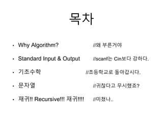 목차
• Why Algorithm? //왜 부른거야
• Standard Input & Output //scanf는 Cin보다 강하다.
• 기초수학 //초등학교로 돌아갑시다.
• 문자열 //귀찮다고 무시했죠?
• 재귀!! Recursive!!! 재귀!!!! //미쳤나..
 