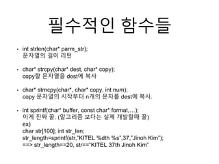필수적인 함수들
• int strlen(char* parm_str);
문자열의 길이 리턴
• char* strcpy(char* dest, char* copy);
copy할 문자열을 dest에 복사
• char* strncpy(char*, char* copy, int num);
copy 문자열의 시작부터 n개의 문자를 dest에 복사.
• int sprintf(char* buffer, const char* format,…);
이게 진짜 꿀. (알고리즘 보다는 실제 개발할때 꿀)
ex)
char str[100]; int str_len;
str_length=sprintf(str,”KITEL %dth %s”,37,”Jinoh Kim”);
==> str_length==20, str==“KITEL 37th Jinoh Kim”
 