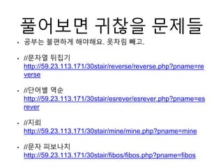 풀어보면 귀찮을 문제들
• 공부는 불편하게 해야해요. 옷차림 빼고.
• //문자열 뒤집기
http://59.23.113.171/30stair/reverse/reverse.php?pname=re
verse
• //단어별 역순
http://59.23.113.171/30stair/esrever/esrever.php?pname=es
rever
• //지뢰
http://59.23.113.171/30stair/mine/mine.php?pname=mine
• //문자 피보나치
http://59.23.113.171/30stair/fibos/fibos.php?pname=fibos
 