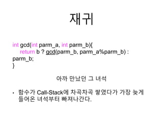 재귀
int gcd(int parm_a, int parm_b){
return b ? gcd(parm_b, parm_a%parm_b) :
parm_b;
}
아까 만났던 그 녀석
• 함수가 Call-Stack에 차곡차곡 쌓였다가 가장 늦게
들어온 녀석부터 빠져나간다.
 