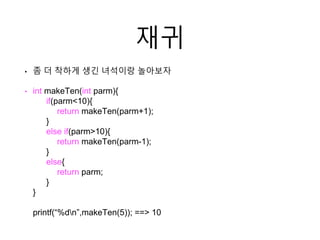 재귀
• 좀 더 착하게 생긴 녀석이랑 놀아보자
• int makeTen(int parm){
if(parm<10){
return makeTen(parm+1);
}
else if(parm>10){
return makeTen(parm-1);
}
else{
return parm;
}
}
printf(“%dn”,makeTen(5)); ==> 10
 
