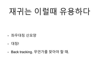 재귀는 이럴때 유용하다
• 좌우대칭 산모양
• 대칭!
• Back tracking. 무언가를 찾아야 할 때.
 