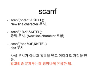 scanf
• scanf(“n%d”,&KITEL);
New line character 무시.
• scanf(“ %d”,&KITEL);
공백 무시. (New line character 포함)
• scanf(“abc %d”,&KITEL);
abc 무시
사실 무시가 아니고 입력을 받고 어디에도 저장을 안
함.
알고리즘 문제푸는데 엄청나게 유용한 팁.
 