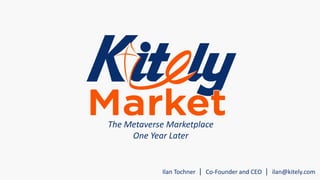 The Metaverse Marketplace 
One Year Later 
Ilan Tochner | Co-Founder and CEO | ilan@kitely.com 
 