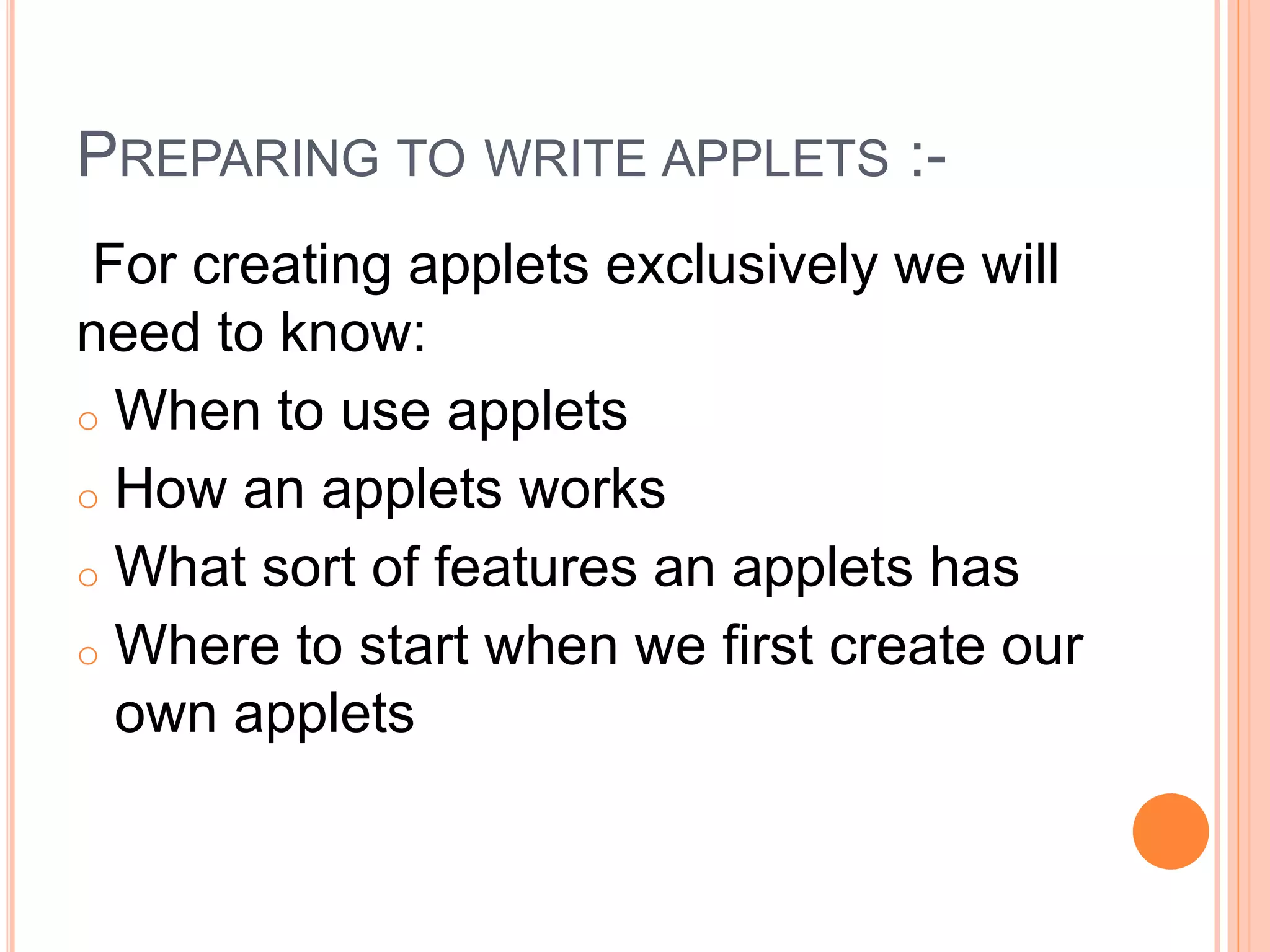 PREPARING TO WRITE APPLETS :-
For creating applets exclusively we will
need to know:
o When to use applets
o How an applets works
o What sort of features an applets has
o Where to start when we first create our
own applets