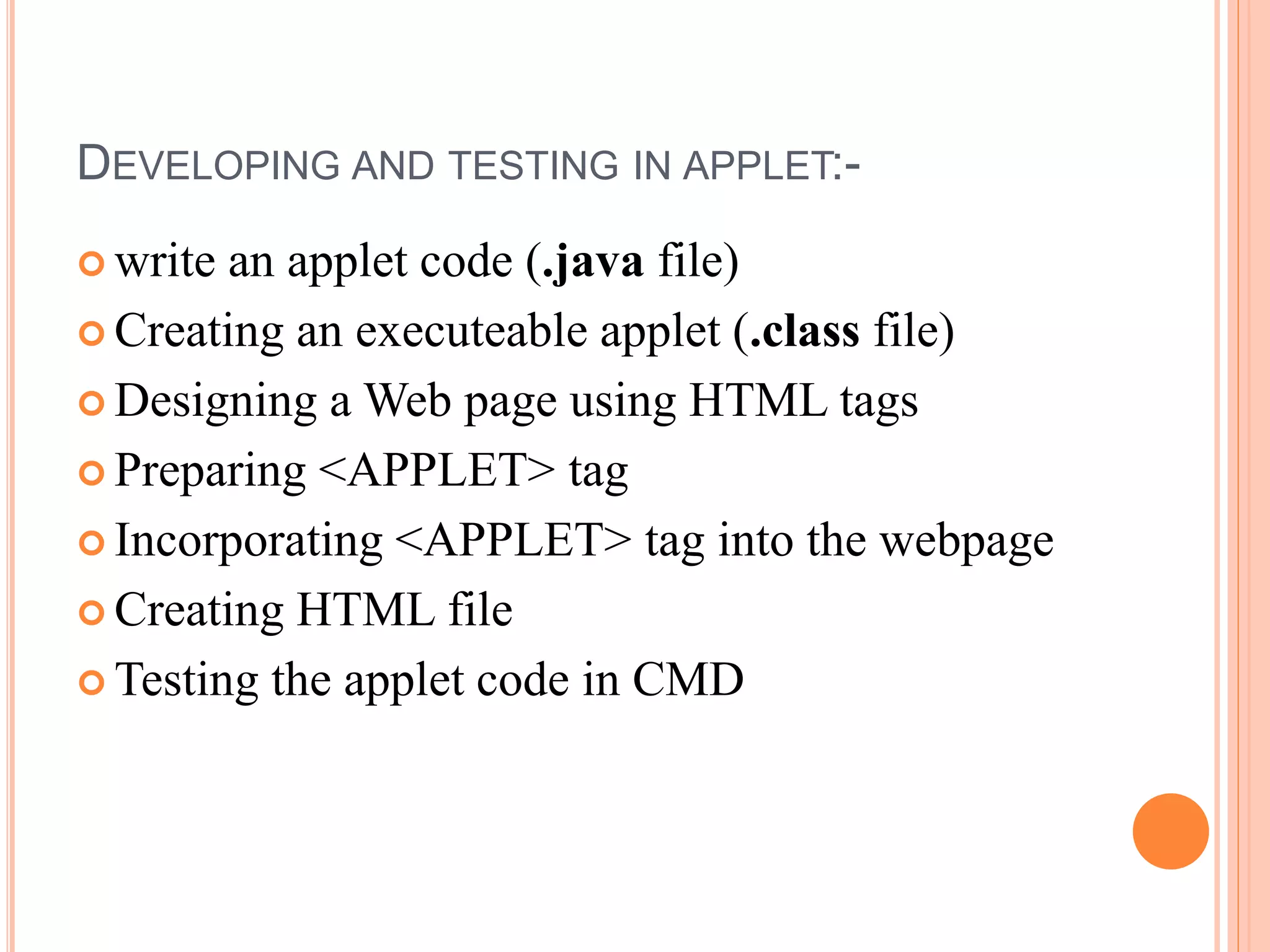 DEVELOPING AND TESTING IN APPLET:-
 write an applet code (.java file)
 Creating an executeable applet (.class file)
 Designing a Web page using HTML tags
 Preparing <APPLET> tag
 Incorporating <APPLET> tag into the webpage
 Creating HTML file
 Testing the applet code in CMD