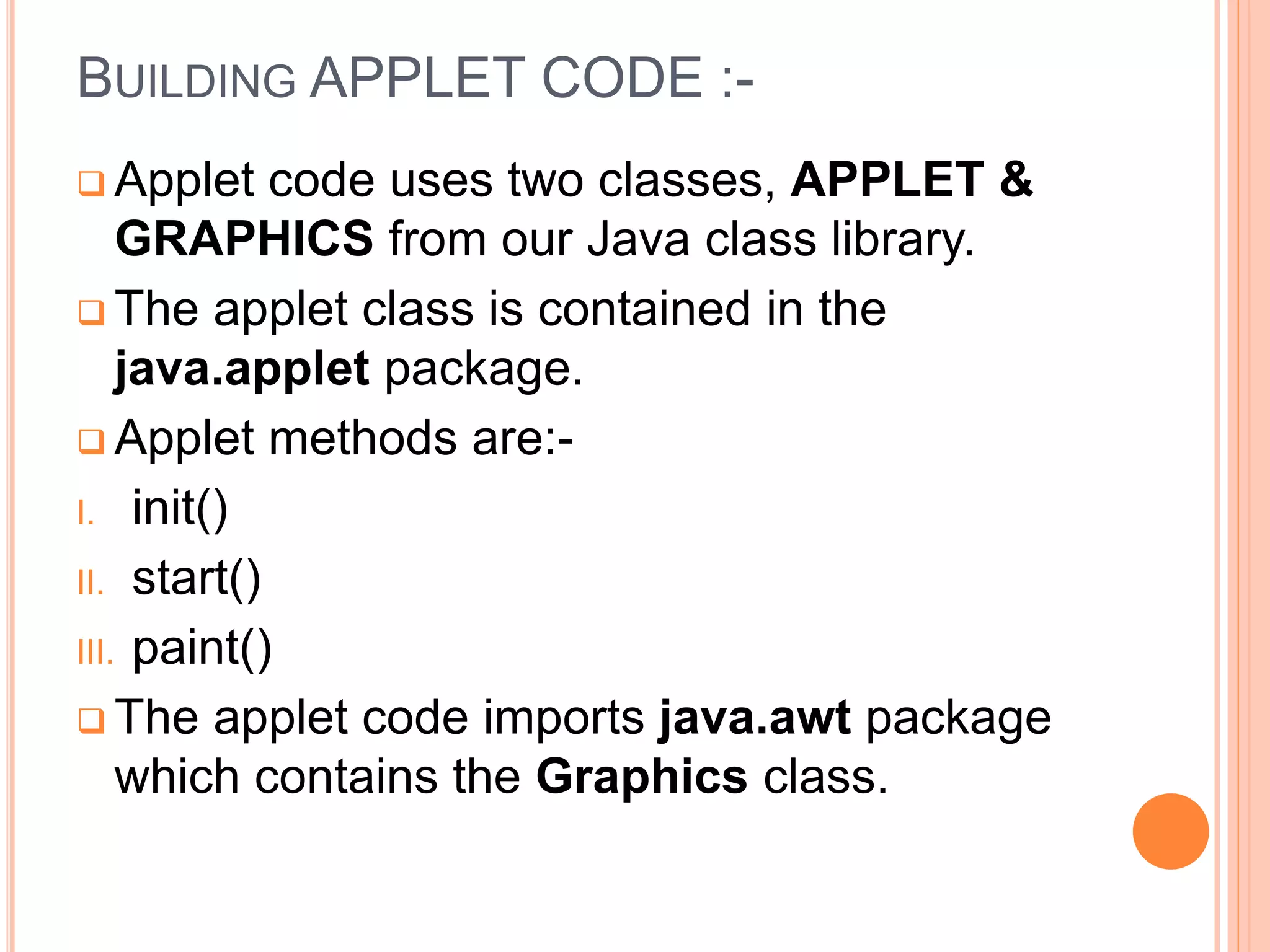 BUILDING APPLET CODE :-
 Applet code uses two classes, APPLET &
GRAPHICS from our Java class library.
 The applet class is contained in the
java.applet package.
 Applet methods are:-
I. init()
II. start()
III. paint()
 The applet code imports java.awt package
which contains the Graphics class.