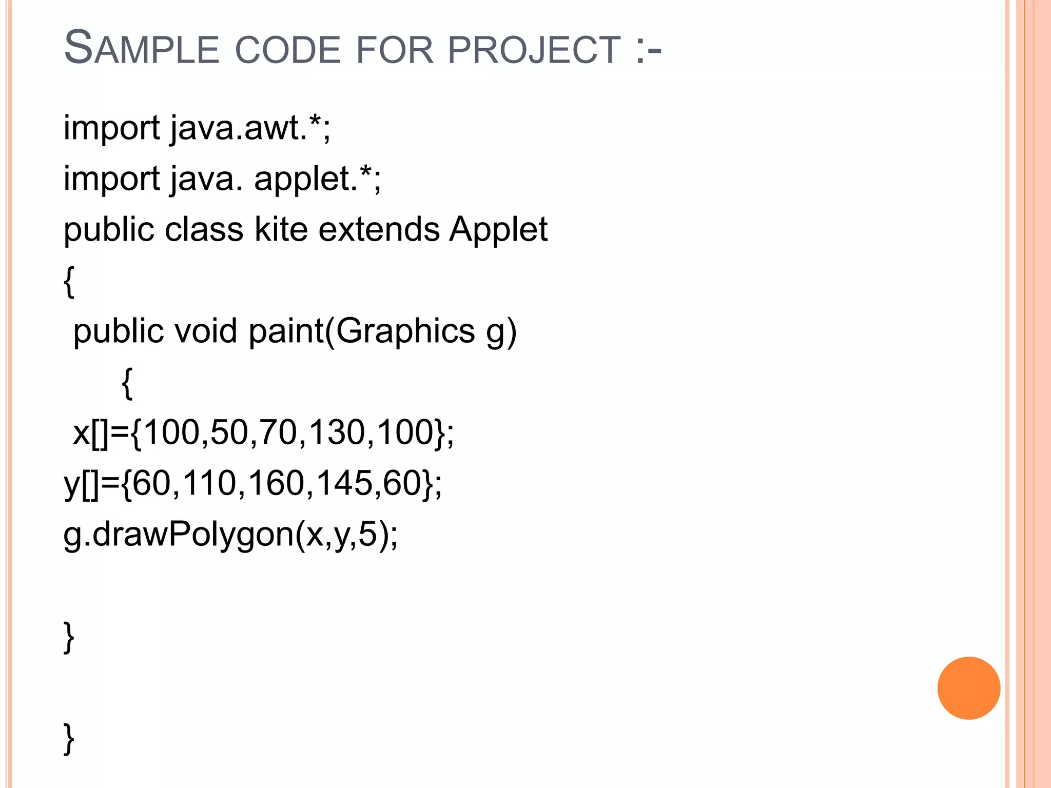 SAMPLE CODE FOR PROJECT :-
import java.awt.*;
import java. applet.*;
public class kite extends Applet
{
public void paint(Graphics g)
{
x[]={100,50,70,130,100};
y[]={60,110,160,145,60};
g.drawPolygon(x,y,5);
}
}
 