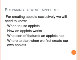 PREPARING TO WRITE APPLETS :-
For creating applets exclusively we will
need to know:
o When to use applets
o How an applets works
o What sort of features an applets has
o Where to start when we first create our
own applets
 
