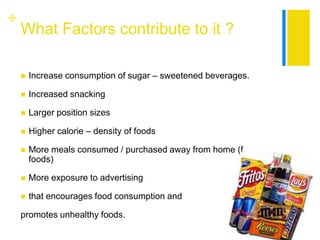 +
    What Factors contribute to it ?

       Increase consumption of sugar – sweetened beverages.

       Increased snacking

       Larger position sizes

       Higher calorie – density of foods

       More meals consumed / purchased away from home (fast
        foods)

       More exposure to advertising

       that encourages food consumption and

    promotes unhealthy foods.
 