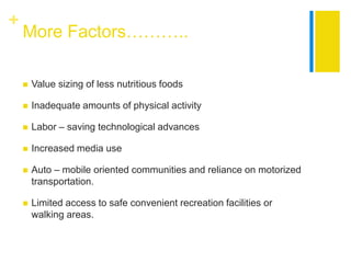 +
    More Factors………..

       Value sizing of less nutritious foods

       Inadequate amounts of physical activity

       Labor – saving technological advances

       Increased media use

       Auto – mobile oriented communities and reliance on motorized
        transportation.

       Limited access to safe convenient recreation facilities or
        walking areas.
 