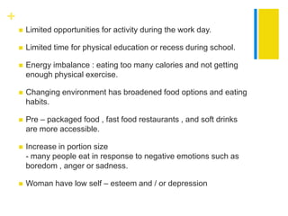 +
       Limited opportunities for activity during the work day.

       Limited time for physical education or recess during school.

       Energy imbalance : eating too many calories and not getting
        enough physical exercise.

       Changing environment has broadened food options and eating
        habits.

       Pre – packaged food , fast food restaurants , and soft drinks
        are more accessible.

       Increase in portion size
        - many people eat in response to negative emotions such as
        boredom , anger or sadness.

       Woman have low self – esteem and / or depression
 