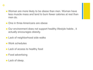 +
       Woman are more likely to be obese than men. Woman have
        less muscle mass and tend to burn fewer calories at rest than
        men do.

       One in three Americans are obese

       Our environment does not support healthy lifestyle habits , it
        actually encourages obesity.

       Lack of neighborhood side walks

       Work schedules

       Lack of access to healthy food

       Food advertising

       Lack of sleep.
 