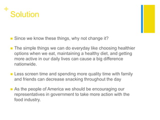 +
    Solution

       Since we know these things, why not change it?

       The simple things we can do everyday like choosing healthier
        options when we eat, maintaining a healthy diet, and getting
        more active in our daily lives can cause a big difference
        nationwide.

       Less screen time and spending more quality time with family
        and friends can decrease snacking throughout the day

       As the people of America we should be encouraging our
        representatives in government to take more action with the
        food industry.
 