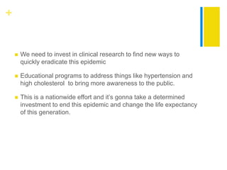 +


       We need to invest in clinical research to find new ways to
        quickly eradicate this epidemic

       Educational programs to address things like hypertension and
        high cholesterol to bring more awareness to the public.

       This is a nationwide effort and it’s gonna take a determined
        investment to end this epidemic and change the life expectancy
        of this generation.
 