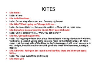 KITES• Lila: Hello?
• Ludo: It's me
• Lila: Ludo! but how ...
• Ludo: Do not stay where you are. Go away rigth now
• Lila: Why? What's going on? George told me ...
• Ludo: Go immediately ... the place is spotted ... They will be there soon.
• Lila: But where do you want me to go? At my parents house?
• Ludo: Oh no, certainly not ... Wait, you got money?
• Lila: Yes, George has given me.
• Ludo: You're going to leave that place immediately, leaving all your stuff without
waiting for a second, you're going to rent a room to the Hotel Europe, 14 Rolin
street is at the next side of the Place de la Contrascarpe . I will send someone to
you tonight, he will say Albertine and you have to tell him her name, Rodrigue.
Repeat
• Lila: Albertine. Rodrigue. But I can't leave like that, there are all my art books
here...
• Ludo: You leave everything and you go
• Lila: I love you.
 