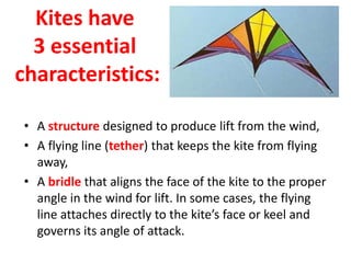 Kites have
3 essential
characteristics:
• A structure designed to produce lift from the wind,
• A flying line (tether) that keeps the kite from flying
away,
• A bridle that aligns the face of the kite to the proper
angle in the wind for lift. In some cases, the flying
line attaches directly to the kite’s face or keel and
governs its angle of attack.
 