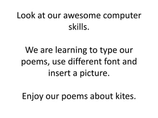 Look at our awesome computer
             skills.

 We are learning to type our
poems, use different font and
      insert a picture.

 Enjoy our poems about kites.
 