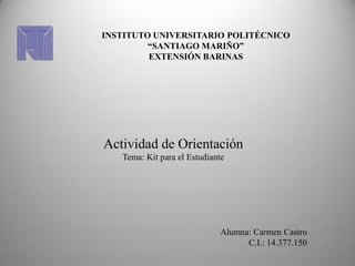 INSTITUTO UNIVERSITARIO POLITÉCNICO
         “SANTIAGO MARIÑO”
         EXTENSIÓN BARINAS




Actividad de Orientación
   Tema: Kit para el Estudiante




                             Alumna: Carmen Castro
                                   C.I.: 14.377.150
 