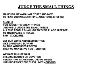 JUDGE THE SMALL THINGS 
MAKE US LIKE AVRAHAM, YOSEF AND IYOV 
TO FEAR YOU IN EVERYTHING, ABLE TO BE SHOFTIM 
CHORUS 
YOU JUDGE THE GREAT THINGS 
AND WE’LL JUDGE THE SMALL THINGS 
ALL THIS PEOPLE SHALL GO TO THEIR PLACE IN PEACE 
TO THEIR PLACE IN PEACE 
END - 2X CHORUS 
LET OUR WORD AND DEED BE TRUE 
LIKE DAWID AND ELIYAHU 
BY TWO WITNESSES PROVED 
THAT WE MAY SERVE YOU – CHORUS 
WE HATE UNJUST GAIN 
SHEDING BLOOD FOR COVETING 
PERVERTING JUDGEMENT, TAKING BRIBES 
LURKING PRIVILY FOR THEIR LIVES - CHORUS 
 