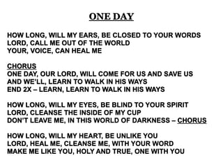 ONE DAY 
HOW LONG, WILL MY EARS, BE CLOSED TO YOUR WORDS 
LORD, CALL ME OUT OF THE WORLD 
YOUR, VOICE, CAN HEAL ME 
CHORUS 
ONE DAY, OUR LORD, WILL COME FOR US AND SAVE US 
AND WE’LL, LEARN TO WALK IN HIS WAYS 
END 2X – LEARN, LEARN TO WALK IN HIS WAYS 
HOW LONG, WILL MY EYES, BE BLIND TO YOUR SPIRIT 
LORD, CLEANSE THE INSIDE OF MY CUP 
DON’T LEAVE ME, IN THIS WORLD OF DARKNESS – CHORUS 
HOW LONG, WILL MY HEART, BE UNLIKE YOU 
LORD, HEAL ME, CLEANSE ME, WITH YOUR WORD 
MAKE ME LIKE YOU, HOLY AND TRUE, ONE WITH YOU 
 