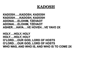 KADOSH 
KADOSH…..KADOSH, KADOSH 
KADOSH…..KADOSH, KADOSH 
ADONAI….ELOHIM, TZEVAOT 
ADONAI….ELOHIM, TZEVAOT 
ASHER….HAYA….VE HOVEH…VE YAVO 2X 
HOLY….HOLY, HOLY 
HOLY….HOLY, HOLY 
O’LORD….OUR GOD, LORD OF HOSTS 
O’LORD….OUR GOD, LORD OF HOSTS 
WHO WAS, AND WHO IS, AND WHO IS TO COME 2X 
 